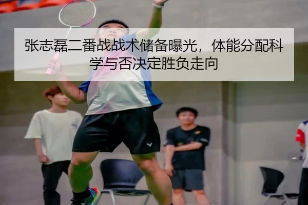 张志磊二番战战术储备曝光，体能分配科学与否决定胜负走向