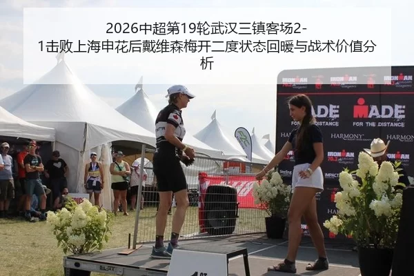 2026中超第19轮武汉三镇客场2-1击败上海申花后戴维森梅开二度状态回暖与战术价值分析